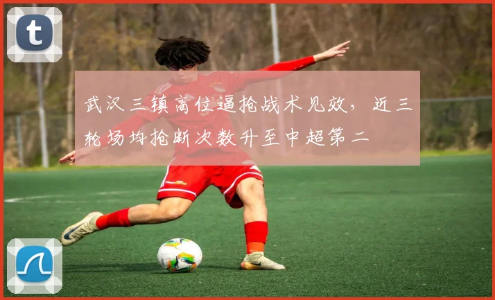 武汉三镇高位逼抢战术见效，近三轮场均抢断次数升至中超第二